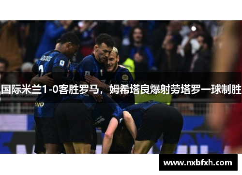国际米兰1-0客胜罗马，姆希塔良爆射劳塔罗一球制胜